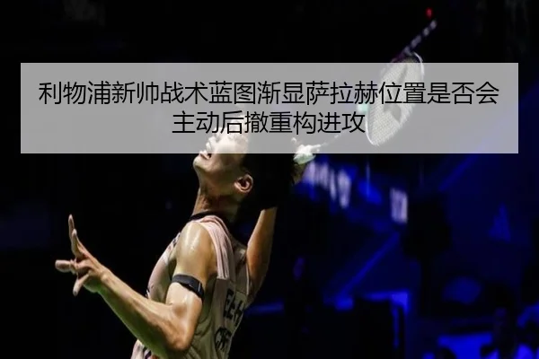利物浦新帅战术蓝图渐显萨拉赫位置是否会主动后撤重构进攻