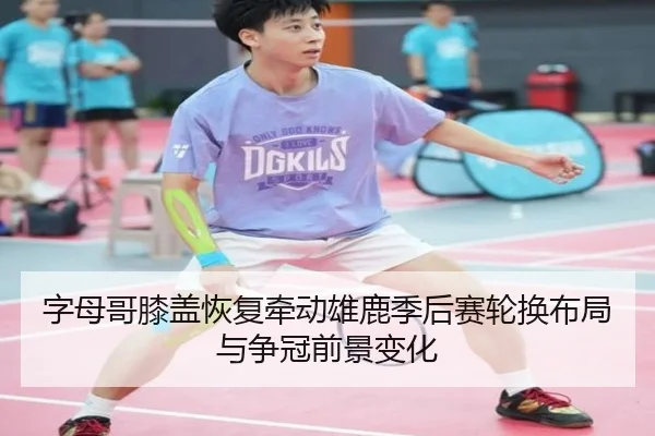 字母哥膝盖恢复牵动雄鹿季后赛轮换布局与争冠前景变化