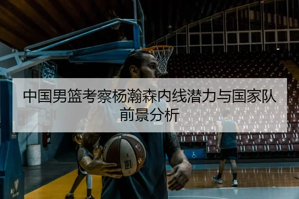 中国男篮考察杨瀚森内线潜力与国家队前景分析