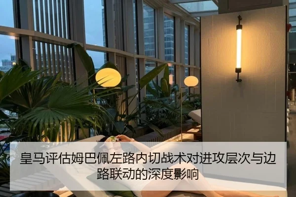 皇马评估姆巴佩左路内切战术对进攻层次与边路联动的深度影响