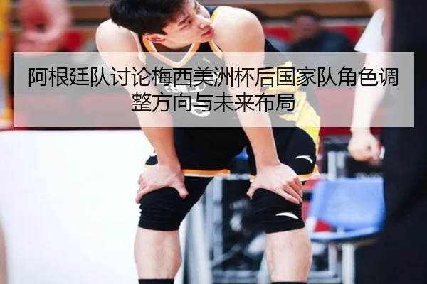 阿根廷队讨论梅西美洲杯后国家队角色调整方向与未来布局